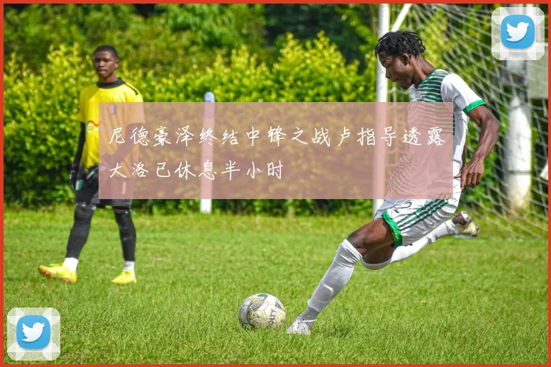 尼德豪泽终结中锋之战卢指导透露大洛已休息半小时