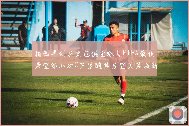 梅西再创历史包揽金球与FIFA最佳荣登第七次C罗紧随其后登贝莱成新星