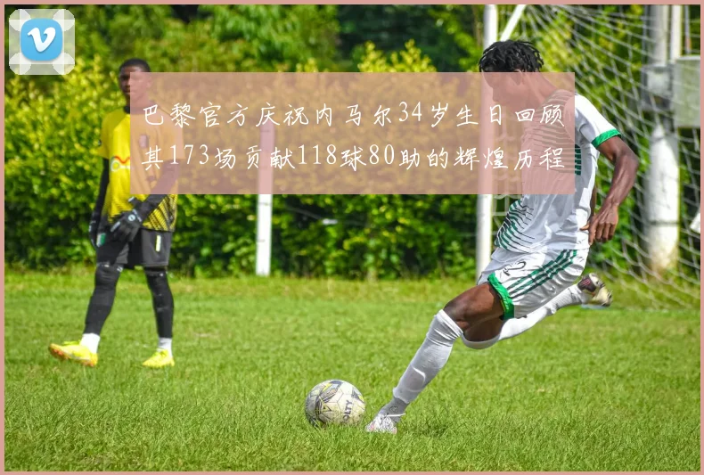 巴黎官方庆祝内马尔34岁生日回顾其173场贡献118球80助的辉煌历程