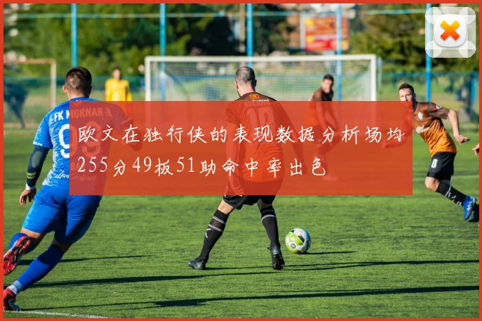 欧文在独行侠的表现数据分析场均255分49板51助命中率出色