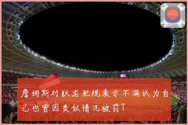 詹姆斯对狄龙犯规表示不满认为自己也曾因类似情况被罚T