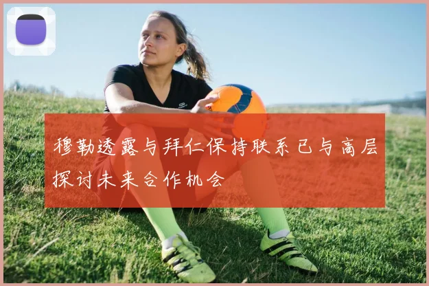 穆勒透露与拜仁保持联系已与高层探讨未来合作机会