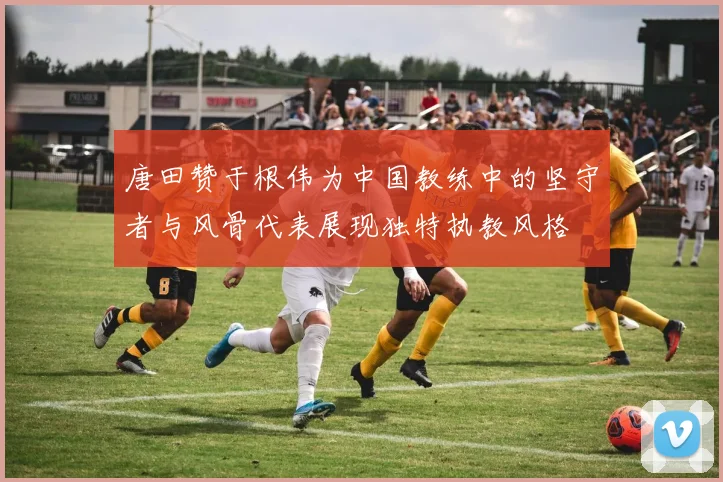 唐田赞于根伟为中国教练中的坚守者与风骨代表展现独特执教风格