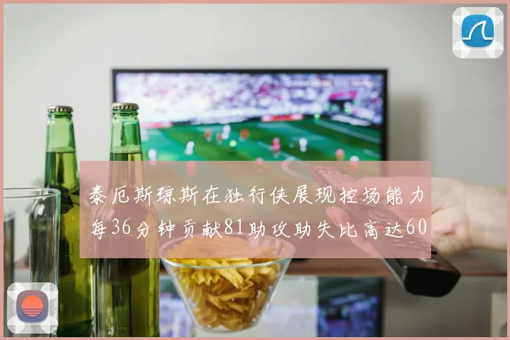 泰厄斯琼斯在独行侠展现控场能力每36分钟贡献81助攻助失比高达60