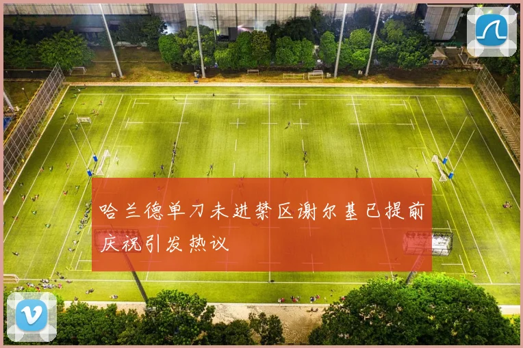 哈兰德单刀未进禁区谢尔基已提前庆祝引发热议