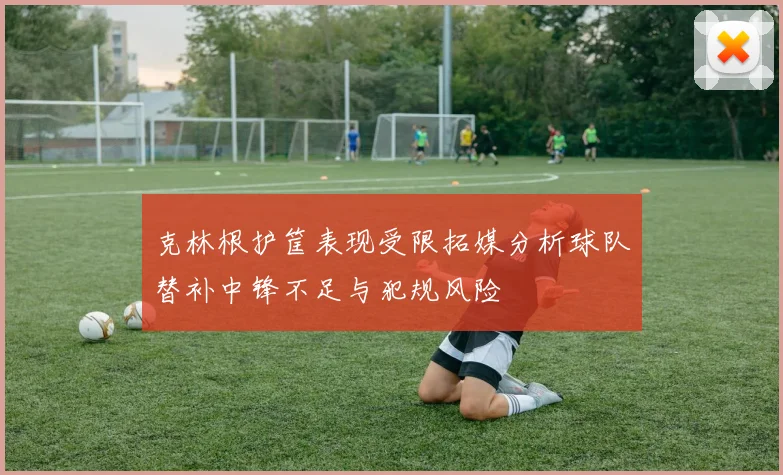 克林根护筐表现受限拓媒分析球队替补中锋不足与犯规风险