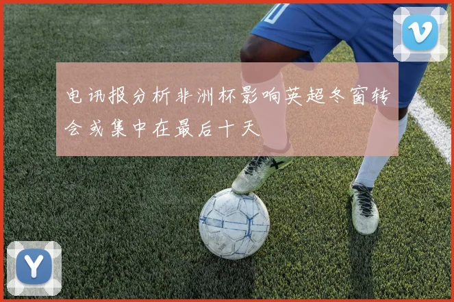 电讯报分析非洲杯影响英超冬窗转会或集中在最后十天