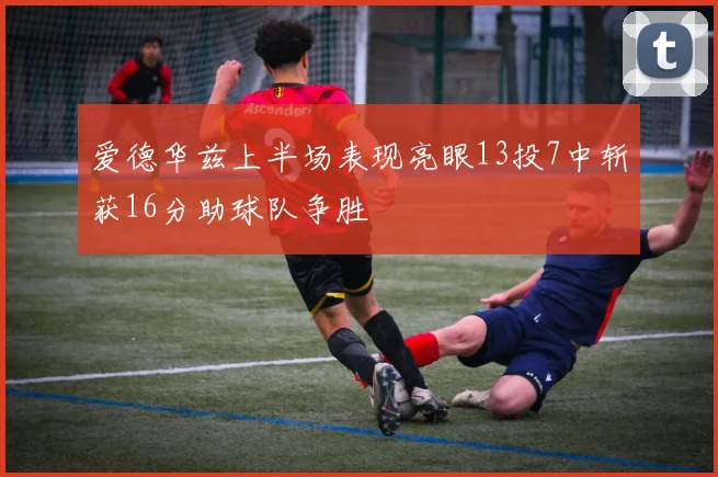 爱德华兹上半场表现亮眼13投7中斩获16分助球队争胜