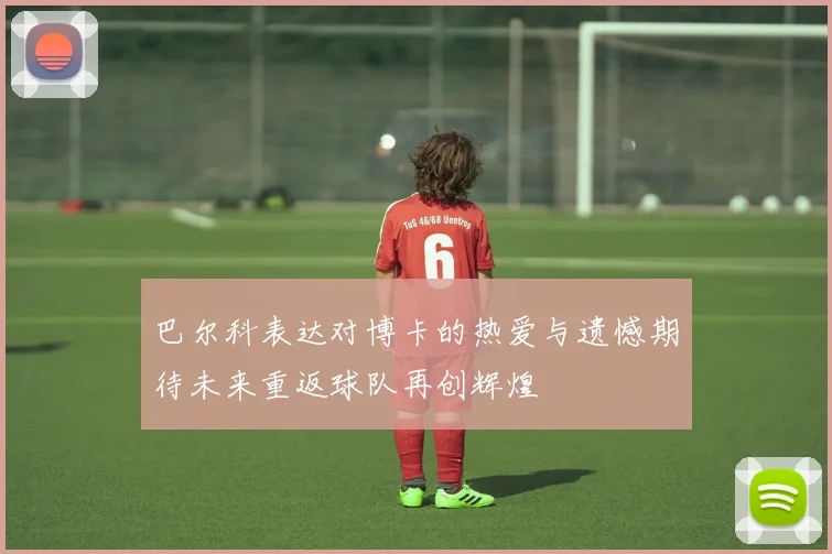 巴尔科表达对博卡的热爱与遗憾期待未来重返球队再创辉煌
