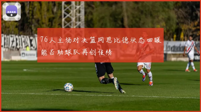 76人主场对决篮网恩比德状态回暖能否助球队再创佳绩