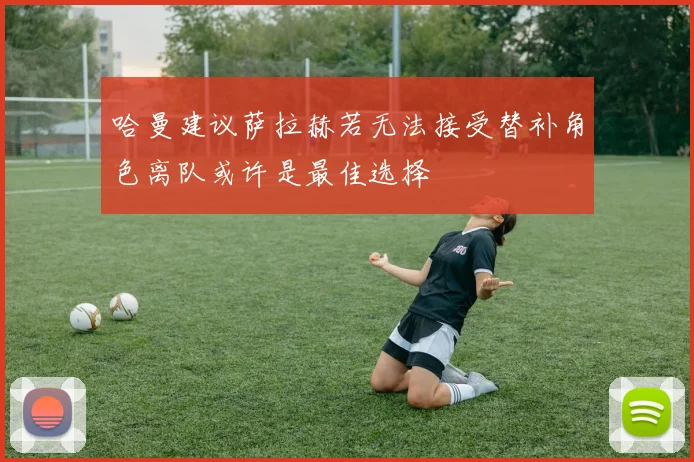 哈曼建议萨拉赫若无法接受替补角色离队或许是最佳选择