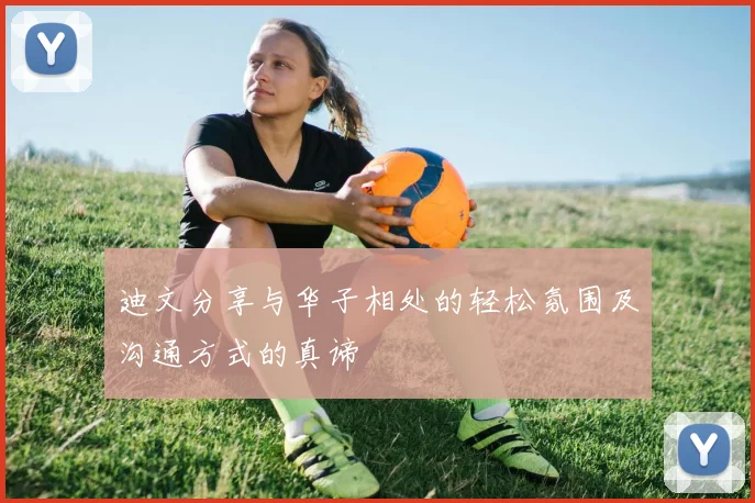 迪文分享与华子相处的轻松氛围及沟通方式的真谛