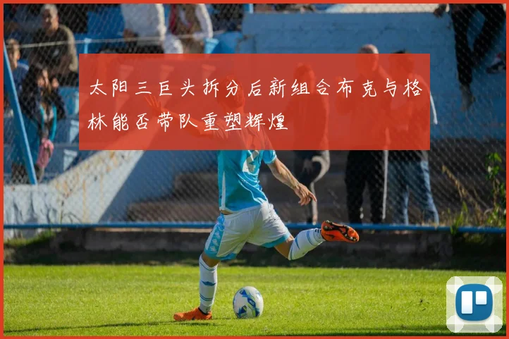 太阳三巨头拆分后新组合布克与格林能否带队重塑辉煌