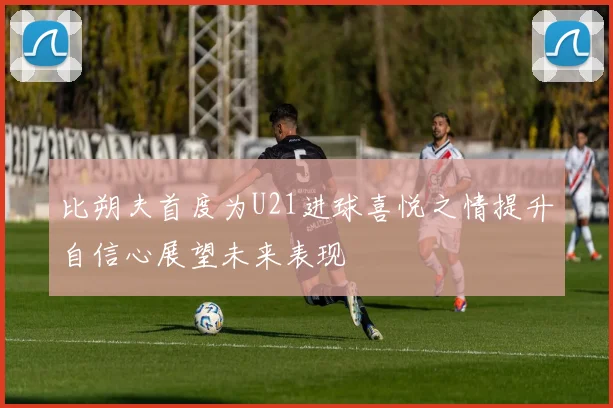 比朔夫首度为U21进球喜悦之情提升自信心展望未来表现