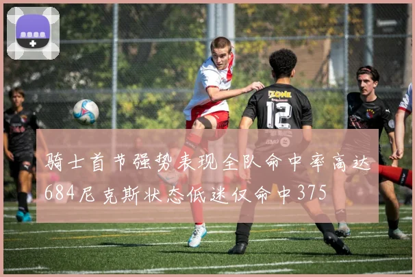 骑士首节强势表现全队命中率高达684尼克斯状态低迷仅命中375