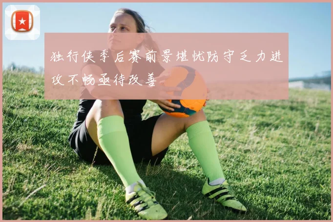 独行侠季后赛前景堪忧防守乏力进攻不畅亟待改善