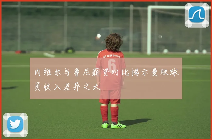 内维尔与鲁尼薪资对比揭示曼联球员收入差异之大