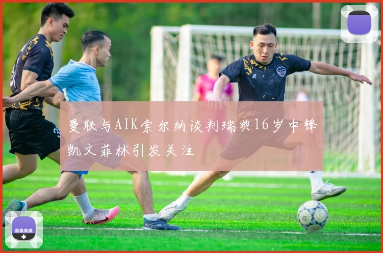 曼联与AIK索尔纳谈判瑞典16岁中锋凯文菲林引发关注