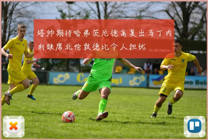 塔帅期待哈弗茨厄德高复出马丁内利缺席北伦敦德比令人担忧