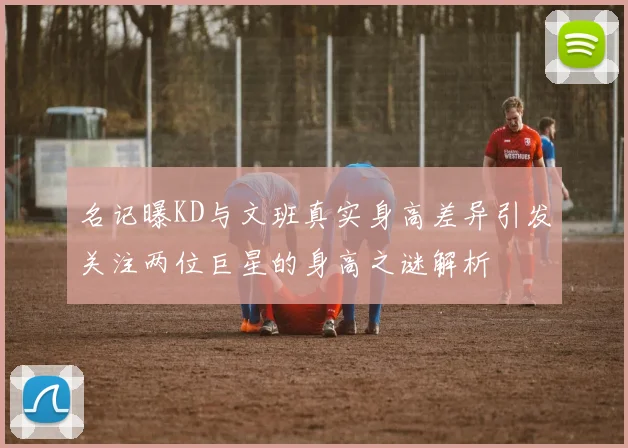 名记曝KD与文班真实身高差异引发关注两位巨星的身高之谜解析